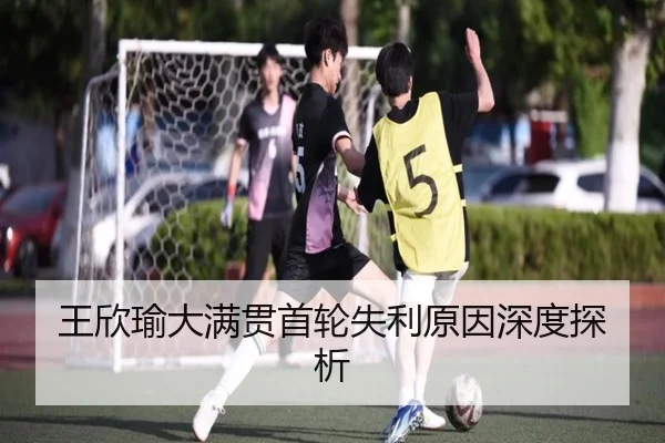 王欣瑜大满贯首轮失利原因深度探析
